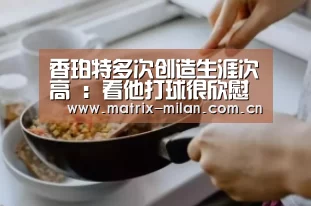 香珀特多次创造生涯次高 :看他打球很欣慰【米兰体育官网app】(图3) 米兰体育官网入口