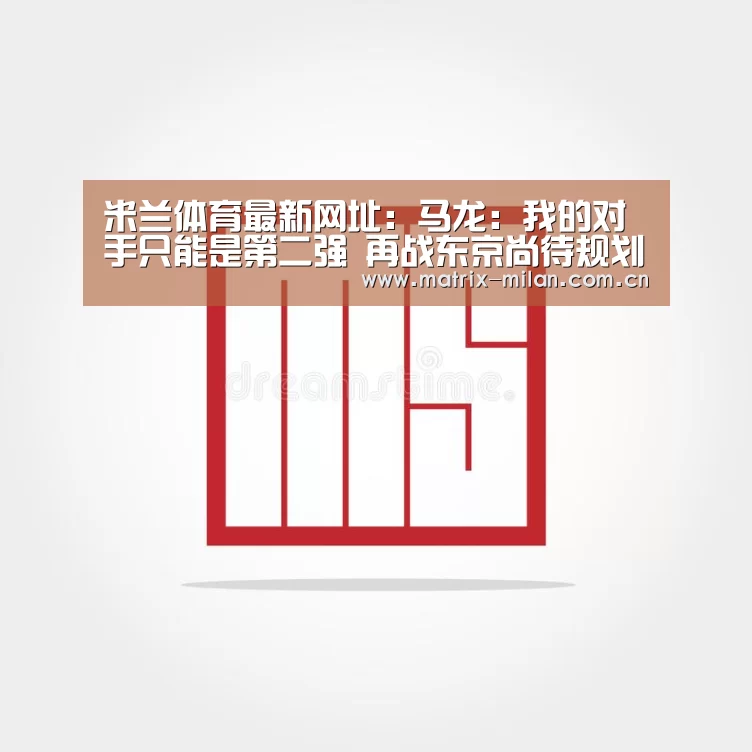 米兰体育最新网址:马龙:我的对手只能是第二强 再战东京尚待规划(图1) 米兰体育最新网址